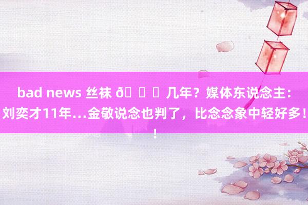 bad news 丝袜 👀几年？媒体东说念主：刘奕才11年…金敬说念也判了，比念念象中轻好多！