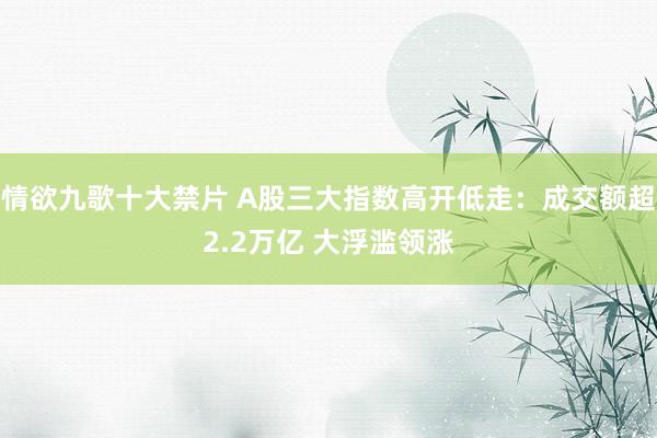 情欲九歌十大禁片 A股三大指数高开低走：成交额超2.2万亿 大浮滥领涨