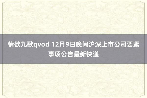 情欲九歌qvod 12月9日晚间沪深上市公司要紧事项公告最新快递