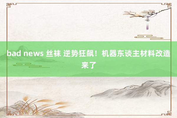 bad news 丝袜 逆势狂飙！机器东谈主材料改造来了