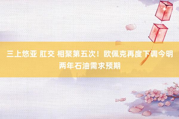三上悠亚 肛交 相聚第五次！欧佩克再度下调今明两年石油需求预期