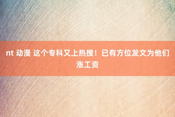 nt 动漫 这个专科又上热搜！已有方位发文为他们涨工资