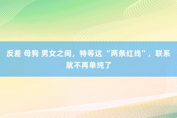 反差 母狗 男女之间，特等这 “两条红线”，联系就不再单纯了