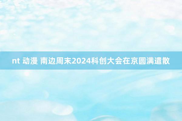 nt 动漫 南边周末2024科创大会在京圆满遣散