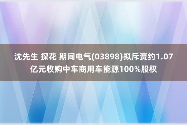 沈先生 探花 期间电气(03898)拟斥资约1.07亿元收购中车商用车能源100%股权