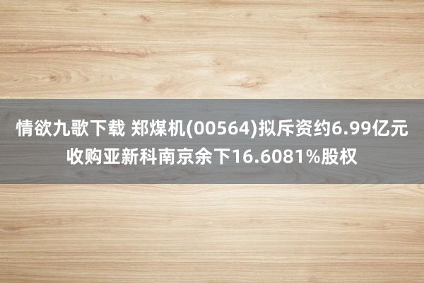 情欲九歌下载 郑煤机(00564)拟斥资约6.99亿元收购亚新科南京余下16.6081%股权