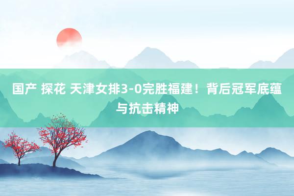 国产 探花 天津女排3-0完胜福建！背后冠军底蕴与抗击精神