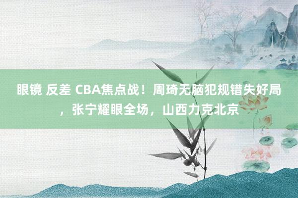 眼镜 反差 CBA焦点战！周琦无脑犯规错失好局，张宁耀眼全场，山西力克北京