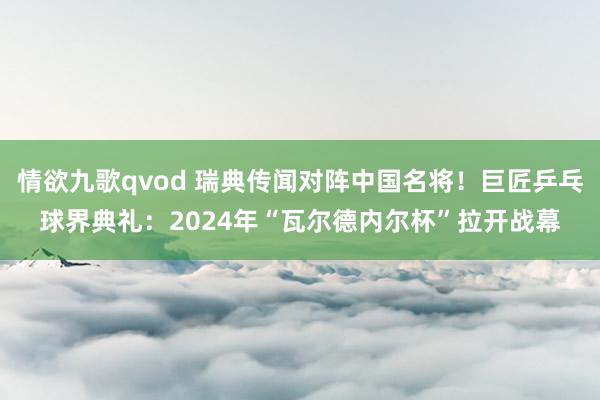 情欲九歌qvod 瑞典传闻对阵中国名将！巨匠乒乓球界典礼：2024年“瓦尔德内尔杯”拉开战幕