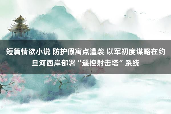 短篇情欲小说 防护假寓点遭袭 以军初度谋略在约旦河西岸部署“遥控射击塔”系统