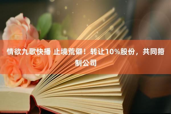 情欲九歌快播 止境荒僻！转让10%股份，共同箝制公司