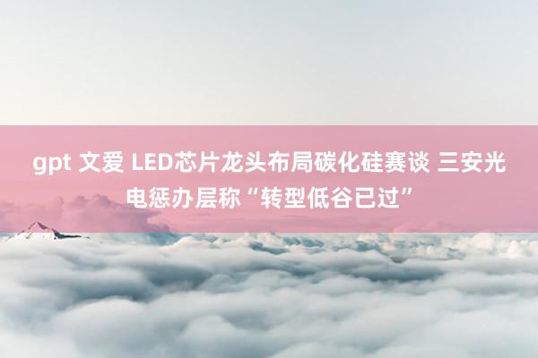 gpt 文爱 LED芯片龙头布局碳化硅赛谈 三安光电惩办层称“转型低谷已过”