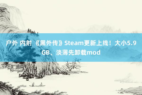 户外 内射 《黑外传》Steam更新上线！大小5.9GB、淡薄先卸载mod