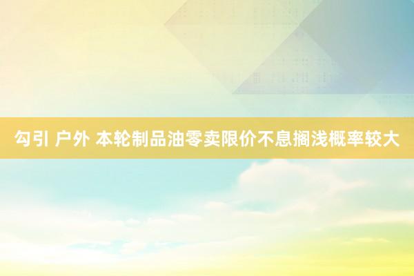 勾引 户外 本轮制品油零卖限价不息搁浅概率较大