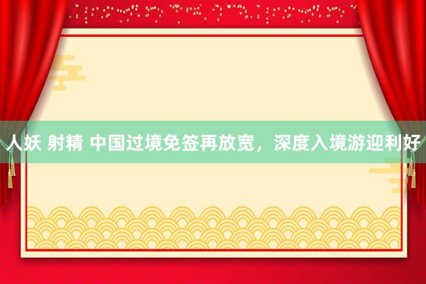 人妖 射精 中国过境免签再放宽，深度入境游迎利好