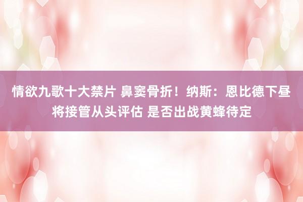 情欲九歌十大禁片 鼻窦骨折！纳斯：恩比德下昼将接管从头评估 是否出战黄蜂待定