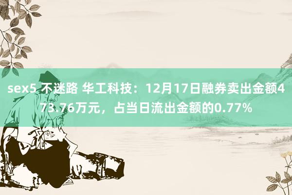 sex5 不迷路 华工科技：12月17日融券卖出金额473.76万元，占当日流出金额的0.77%