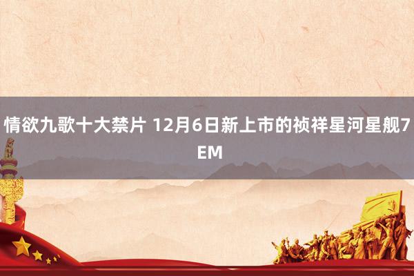 情欲九歌十大禁片 12月6日新上市的祯祥星河星舰7 EM
