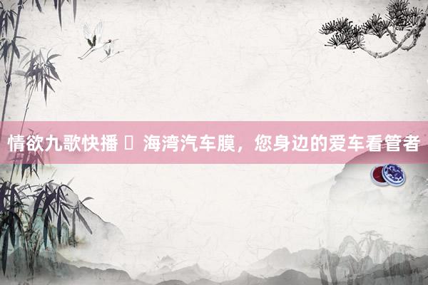 情欲九歌快播 ​海湾汽车膜，您身边的爱车看管者