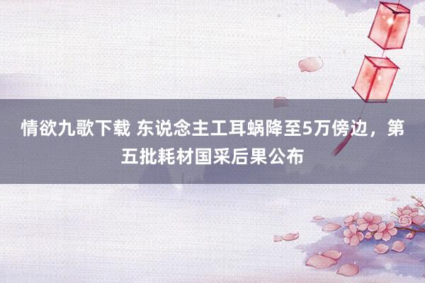 情欲九歌下载 东说念主工耳蜗降至5万傍边，第五批耗材国采后果公布