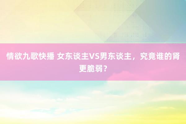 情欲九歌快播 女东谈主VS男东谈主，究竟谁的肾更脆弱？