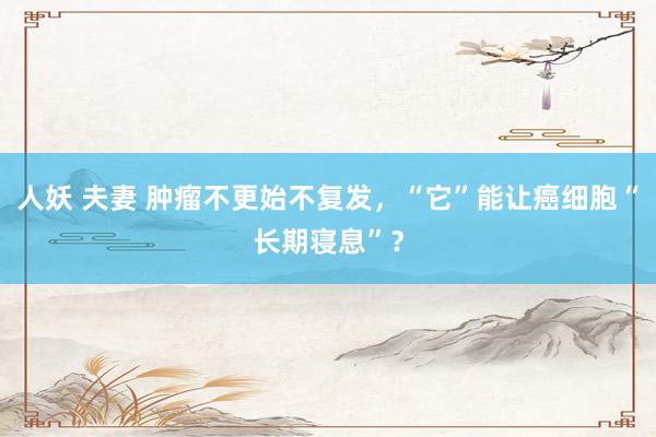 人妖 夫妻 肿瘤不更始不复发，“它”能让癌细胞“长期寝息”？