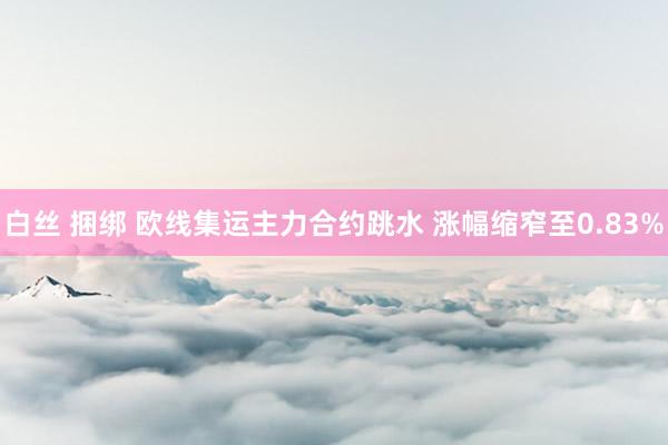 白丝 捆绑 欧线集运主力合约跳水 涨幅缩窄至0.83%