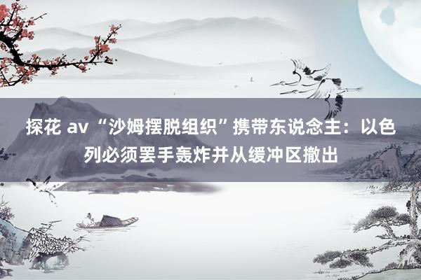 探花 av “沙姆摆脱组织”携带东说念主：以色列必须罢手轰炸并从缓冲区撤出