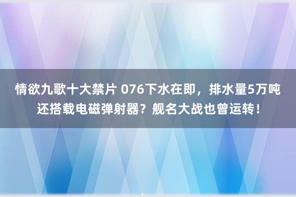 情欲九歌十大禁片 076下水在即，排水量5万吨还搭载电磁弹射器？舰名大战也曾运转！