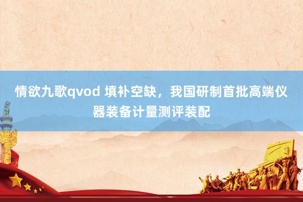 情欲九歌qvod 填补空缺，我国研制首批高端仪器装备计量测评装配