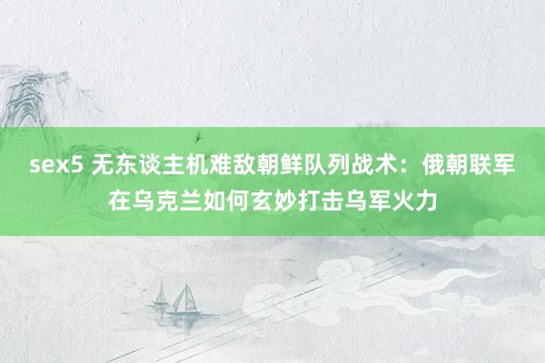 sex5 无东谈主机难敌朝鲜队列战术：俄朝联军在乌克兰如何玄妙打击乌军火力