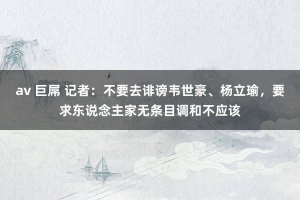 av 巨屌 记者：不要去诽谤韦世豪、杨立瑜，要求东说念主家无条目调和不应该