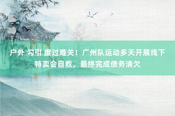 户外 勾引 度过难关！广州队运动多天开展线下特卖会自救，最终完成债务清欠