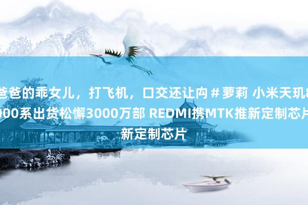 爸爸的乖女儿，打飞机，口交还让禸＃萝莉 小米天玑8000系出货松懈3000万部 REDMI携MTK推新定制芯片