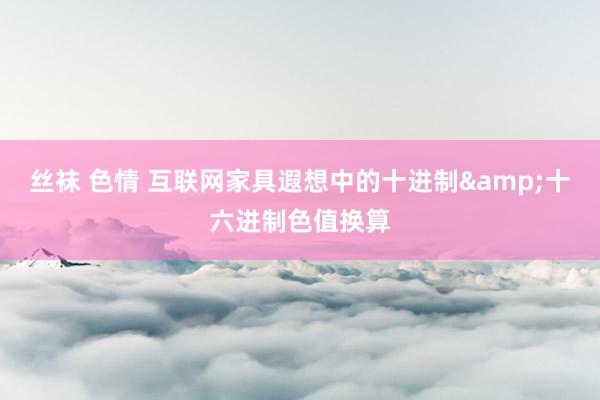 丝袜 色情 互联网家具遐想中的十进制&十六进制色值换算