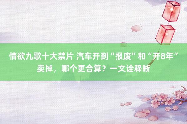 情欲九歌十大禁片 汽车开到“报废”和“开8年”卖掉，哪个更合算？一文诠释晰