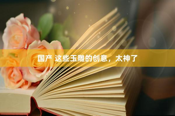 国产 这些玉雕的创意，太神了