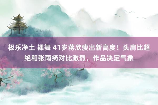 极乐净土 裸舞 41岁蒋欣瘦出新高度！头肩比超绝和张雨绮对比激烈，作品决定气象