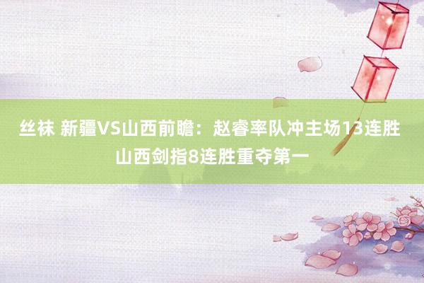 丝袜 新疆VS山西前瞻：赵睿率队冲主场13连胜 山西剑指8连胜重夺第一
