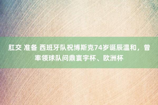 肛交 准备 西班牙队祝博斯克74岁诞辰温和，曾率领球队问鼎寰宇杯、欧洲杯