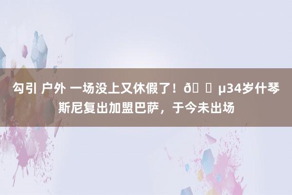 勾引 户外 一场没上又休假了！😵34岁什琴斯尼复出加盟巴萨，于今未出场
