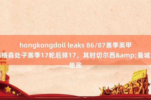 hongkongdoll leaks 86/87赛季英甲：弗格森处子赛季17轮后排17，其时切尔西&曼城垫底