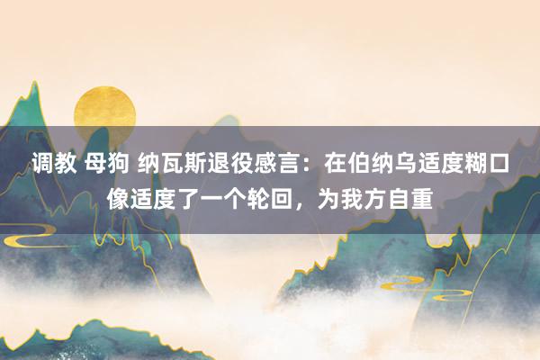调教 母狗 纳瓦斯退役感言：在伯纳乌适度糊口像适度了一个轮回，为我方自重