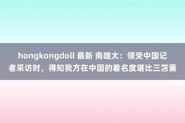 hongkongdoll 最新 南雄太：领受中国记者采访时，得知我方在中国的着名度堪比三笘薰