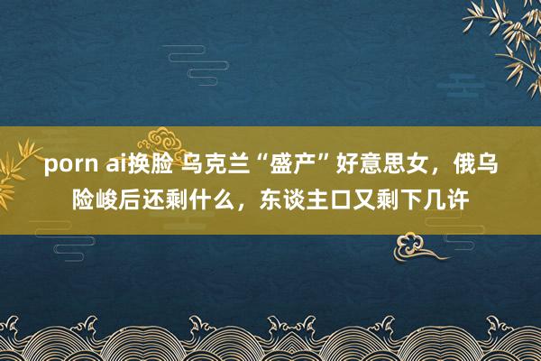 porn ai换脸 乌克兰“盛产”好意思女，俄乌险峻后还剩什么，东谈主口又剩下几许