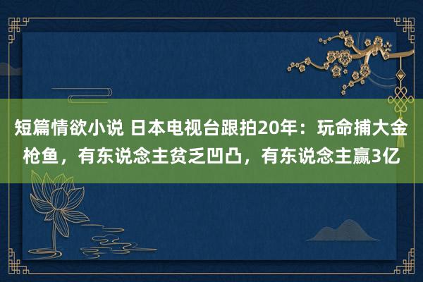 短篇情欲小说 日本电视台跟拍20年：玩命捕大金枪鱼，有东说念主贫乏凹凸，有东说念主赢3亿