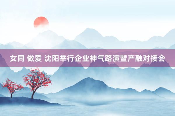女同 做爱 沈阳举行企业神气路演暨产融对接会