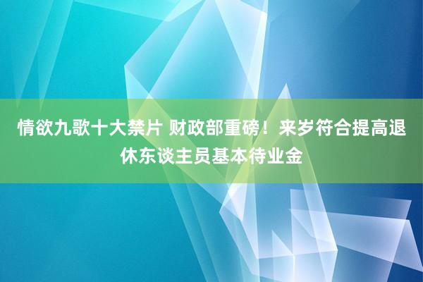 情欲九歌十大禁片 财政部重磅！来岁符合提高退休东谈主员基本待业金