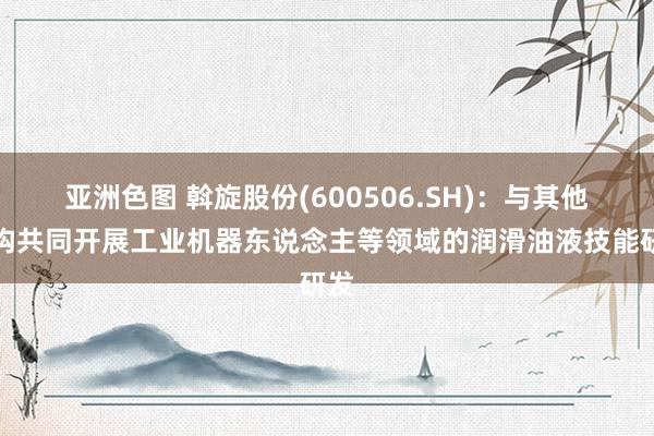 亚洲色图 斡旋股份(600506.SH)：与其他机构共同开展工业机器东说念主等领域的润滑油液技能研发