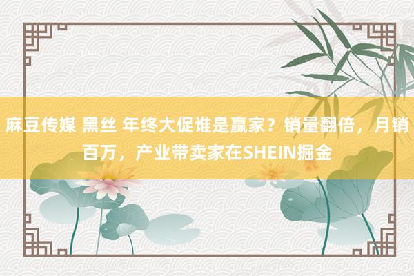 麻豆传媒 黑丝 年终大促谁是赢家？销量翻倍，月销百万，产业带卖家在SHEIN掘金